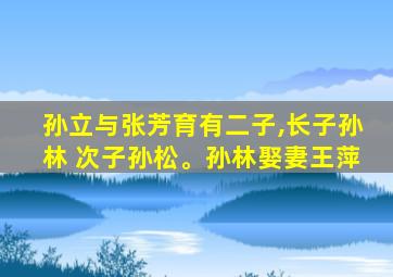 孙立与张芳育有二子,长子孙林 次子孙松。孙林娶妻王萍